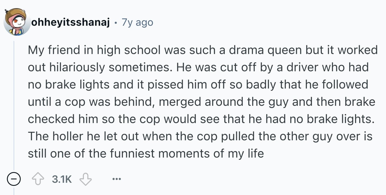 ohheyitsshanaj 7y ago My friend in high school was such a drama queen but it worked out hilariously sometimes. Не was cut off by a driver who had no brake lights and it pissed him off so badly that he followed until a cop was behind, merged around the guy and then brake checked him so the cop would see that he had no brake lights. The holler he let out when the cop pulled the other guy over is still one of the funniest moments of my life - 3.1K ...