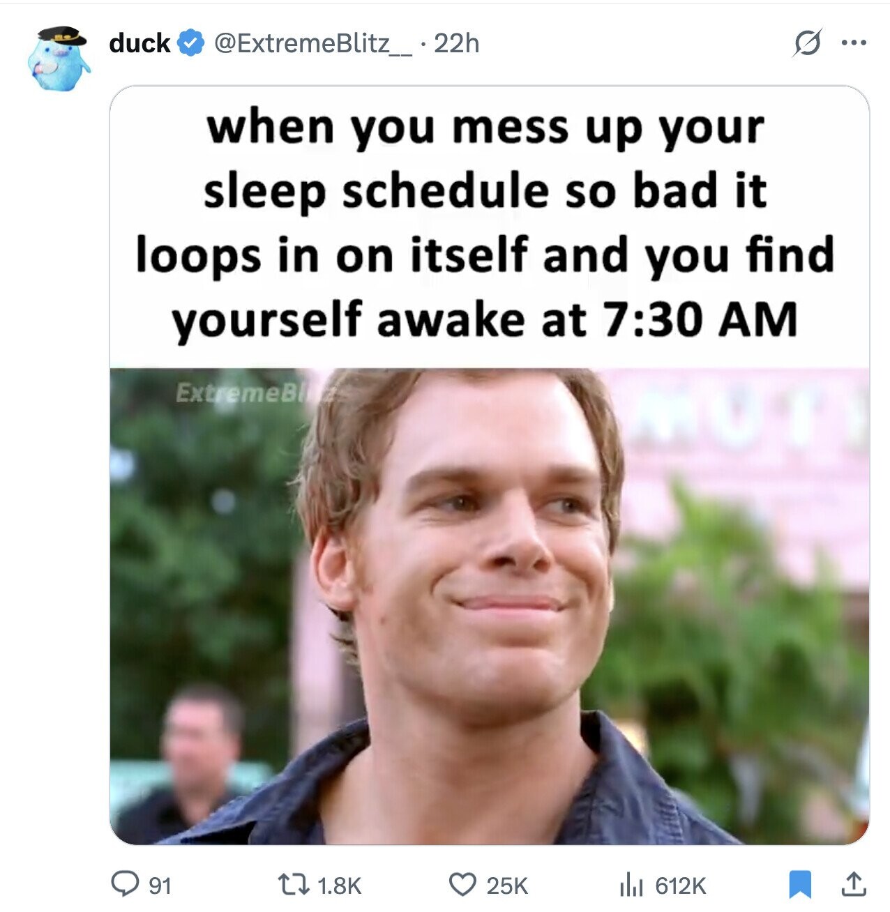 duck G @ExtremeBlitz_ 22h ... when you mess up your sleep schedule so bad it loops in on itself and you find yourself awake at 7:30 AM ExtremeBl 1.8K 612K 91 25K