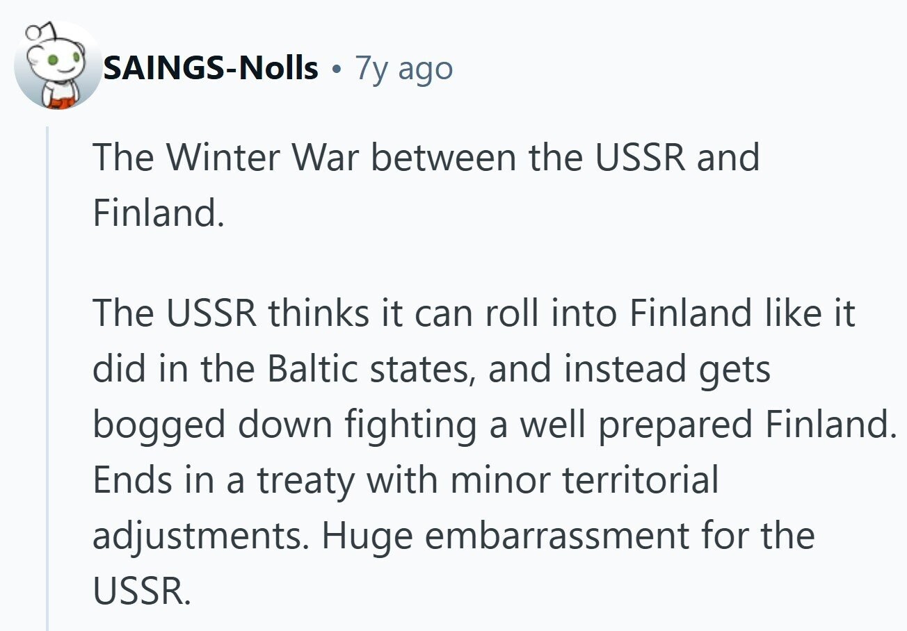 SAINGS-Nolls 7y ago The Winter War between the USSR and Finland. The USSR thinks it can roll into Finland like it did in the Baltic states, and instead gets bogged down fighting a well prepared Finland. Ends in a treaty with minor territorial adjustments. Huge embarrassment for the USSR.