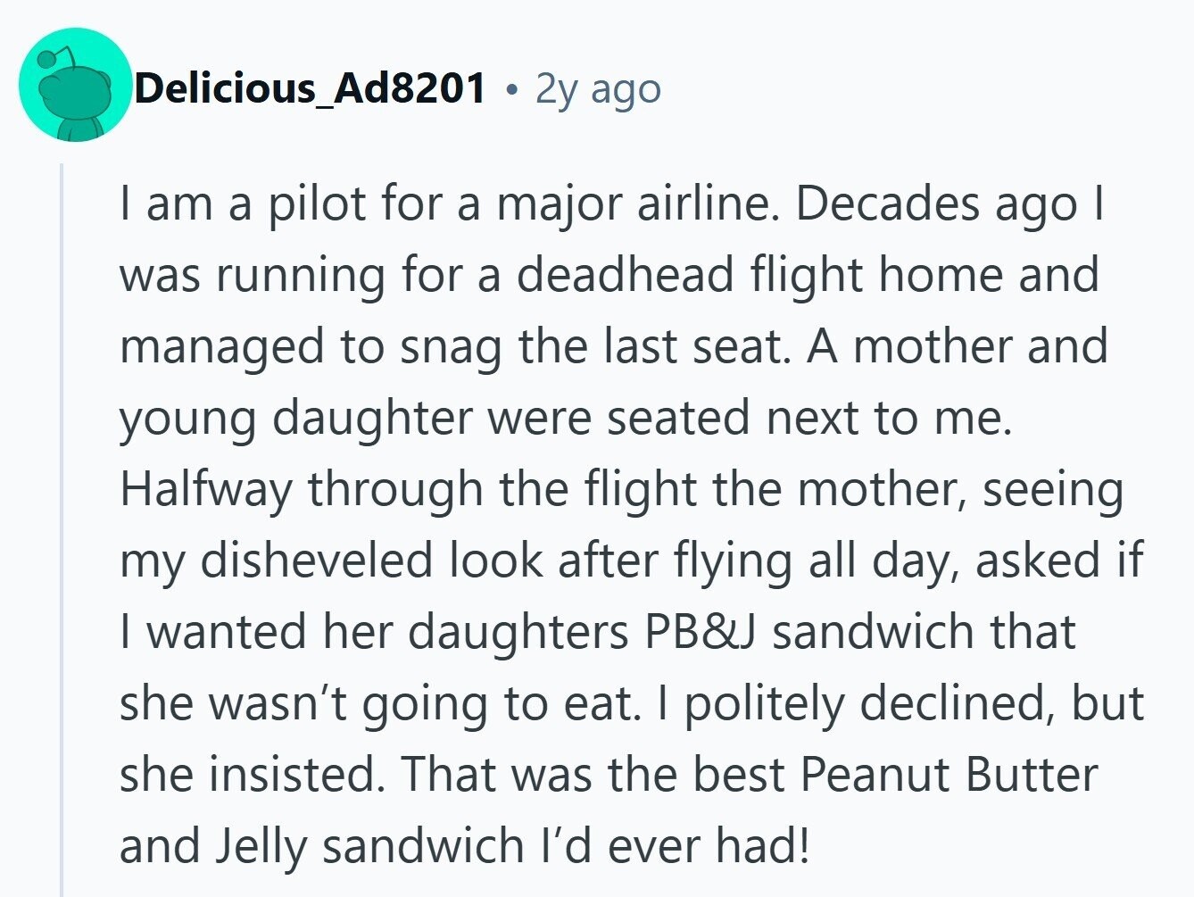 Delicious_Ad8201 2y ago I am a pilot for a major airline. Decades ago I was running for a deadhead flight home and managed to snag the last seat. A mother and young daughter were seated next to me. Halfway through the flight the mother, seeing my disheveled look after flying all day, asked if | wanted her daughters PB&J sandwich that she wasn't going to eat. | politely declined, but she insisted. That was the best Peanut Butter and Jelly sandwich I'd ever had!