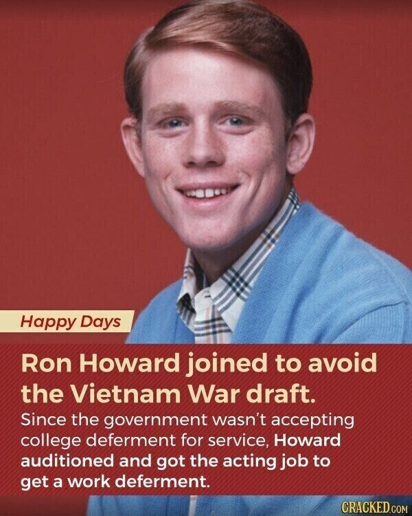 Happy Days Ron Howard joined to avoid the Vietnam War draft. Since the government wasn't accepting college deferment for service, Howard auditioned and got the acting job to get a work deferment. CRACKED.COM