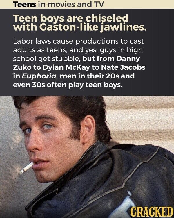 Teens in movies and TV Teen boys are chiseled with Gaston-like jawlines. Labor laws cause productions to cast adults as teens, and yes, guys in high school get stubble, but from Danny Zuko to Dylan McKay to Nate Jacobs in Euphoria, men in their 20s and even 30s often play teen boys. CRACKED