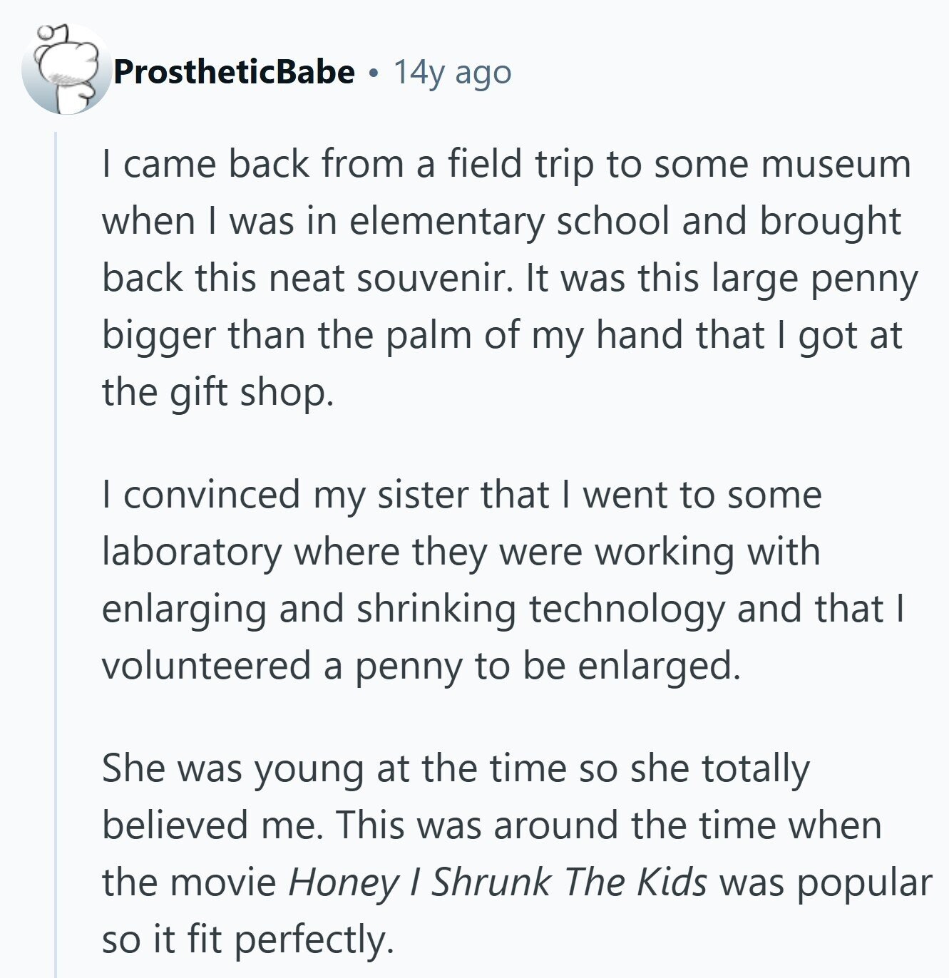 ProstheticBabe 14y ago I came back from a field trip to some museum when I was in elementary school and brought back this neat souvenir. It was this large penny bigger than the palm of my hand that I got at the gift shop. I convinced my sister that I went to some laboratory where they were working with enlarging and shrinking technology and that I volunteered a penny to be enlarged. She was young at the time so she totally believed me. This was around the time when the movie Honey / Shrunk The Kids was popular so it 