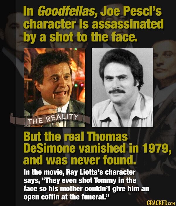 In Goodfellas, Joe Pesci's character is assassinated by a shot to the face. THE REALITY But the real Thomas DeSimone vanished in 1979, and was never found. In the movie, Ray Liotta's character says, They even shot Tommy in the face so his mother couldn't give him an open coffin at the funeral. CRACKED.COM