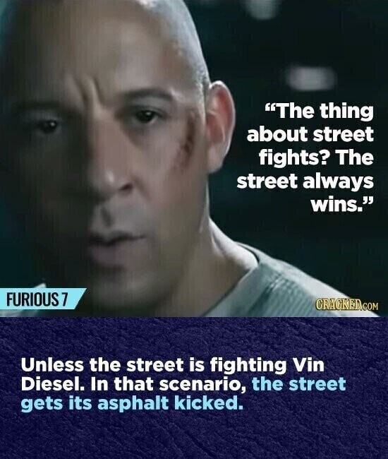 The thing about street fights? The street always wins. FURIOUS 7 CRACKED.COM Unless the street is fighting Vin Diesel. In that scenario, the street gets its asphalt kicked.