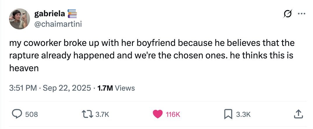 gabriela ... @chaimartini my coworker broke up with her boyfriend because he believes that the rapture already happened and we're the chosen ones. he thinks this is heaven 3:51 PM Sep 22, 2025 1.7M Views 508 3.7K 116K 3.3K 