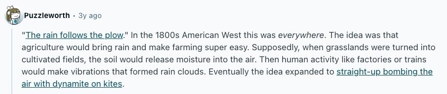 Puzzleworth Зу ago The rain follows the plow. In the 1800s American West this was everywhere. The idea was that agriculture would bring rain and make farming super easy. Supposedly, when grasslands were turned into cultivated fields, the soil would release moisture into the air. Then human activity like factories or trains would make vibrations that formed rain clouds. Eventually the idea expanded to straight-up bombing the air with dynamite on kites.