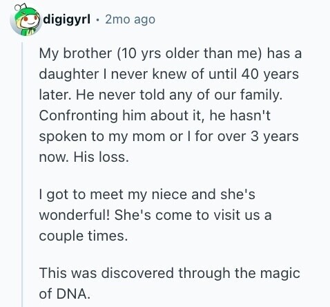 digigyrl 2mo ago My brother (10 yrs older than me) has a daughter I never knew of until 40 years later. Не never told any of our family. Confronting him about it, he hasn't spoken to my mom or I for over 3 years now. His loss. I got to meet my niece and she's wonderful! She's come to visit us a couple times. This was discovered through the magic of DNA.