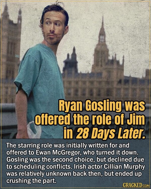 Ryan Gosling was offered the role of Jim in 28 Days Later. The starring role was initially written for and offered to Ewan McGregor, who turned it down. Gosling was the second choice, but declined due to scheduling conflicts. Irish actor Cillian Murphy was relatively unknown back then, but ended up crushing the part. CRACKED.COM