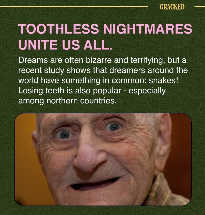 CRACKED TOOTHLESS NIGHTMARES UNITE US ALL. Dreams are often bizarre and terrifying, but a recent study shows that dreamers around the world have something in common: snakes! Losing teeth is also popular - especially among northern countries.