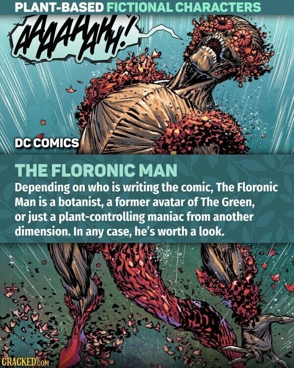 PLANT-BASED FICTIONAL CHARACTERS AAAAHAKH! DC COMICS THE FLORONIC MAN Depending on who is writing the comic, The Floronic Man is a botanist, a former avatar of The Green, or just a plant-controlling maniac from another dimension. In any case, he's worth a look. CRACKED.COM