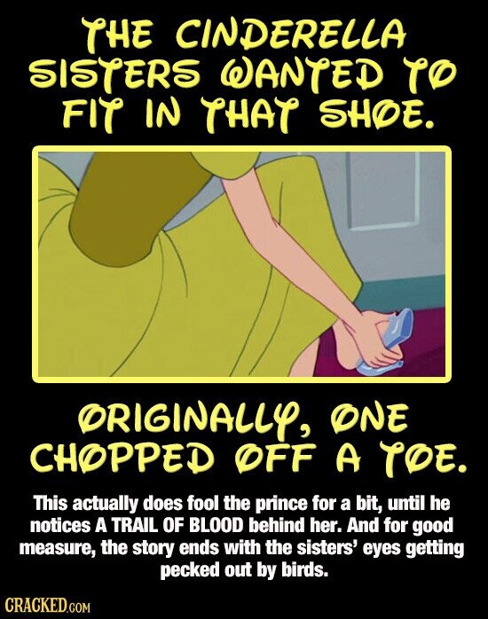 THE CINDERELLA SISTERS WANTED TO FIT IN THAT SHOE. ORIGINALLY, ONE CHOPPED OFF A TOE. This actually does fool the prince for a bit, until he notices A TRAIL OF BLOOD behind her. And for good measure, the story ends with the sisters' eyes getting pecked out by birds. CRACKED.COM