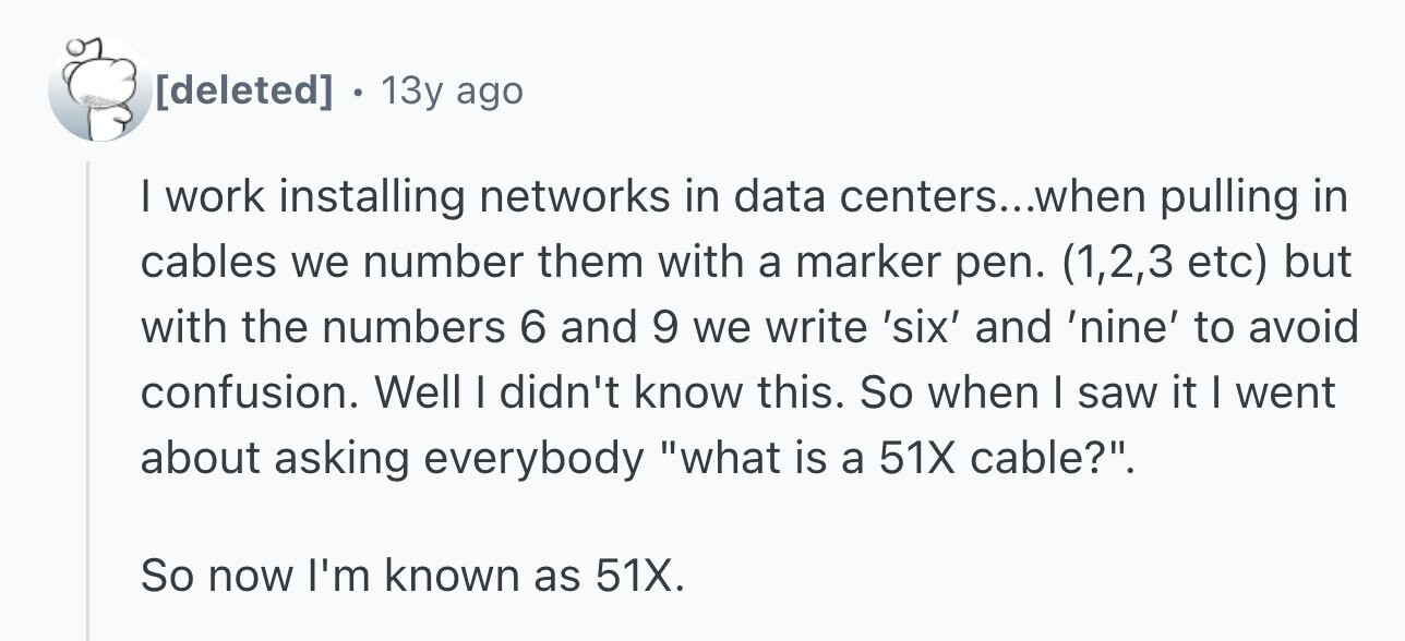 . 13y ago I work installing networks in data centers...when pulling in cables we number them with a marker pen. (1,2,3 etc) but with the numbers 6 and 9 we write 'six' and 'nine' to avoid confusion. Well I didn't know this. So when I saw it I went about asking everybody what is a 51X cable?. So now I'm known as 51X.