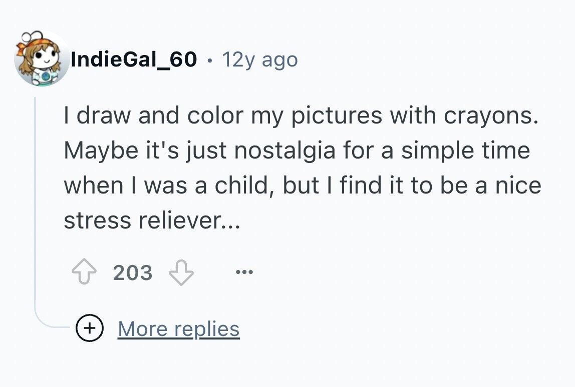 IndieGal_60 12y ago I draw and color my pictures with crayons. Maybe it's just nostalgia for a simple time when I was a child, but I find it to be a nice stress reliever... 203 ... + More replies