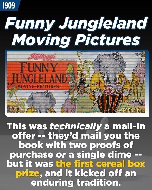 1909 Funny Jungleland Moving Pictures Kellogg's FUNNY JUNGLELAND MOVING PICTURES CRACKED.COM This was technically a mail-in offer --- they'd mail you the book with two proofs of purchase or a single dime -- but it was the first cereal box prize, and it kicked off an enduring tradition.