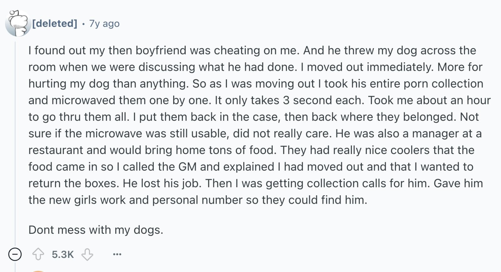 7y ago I found out my then boyfriend was cheating on me. And he threw my dog across the room when we were discussing what he had done. I moved out immediately. More for hurting my dog than anything. So as I was moving out I took his entire porn collection and microwaved them one by one. It only takes 3 second each. Took me about an hour to go thru them all. I put them back in the case, then back where they belonged. Not sure if the microwave was still usable, did not really care. Не was