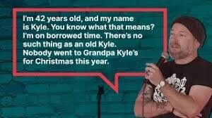 I'm 42 years old, and my name is Kyle. You know what that means? I'm on borrowed time. There's no such thing as an old Kyle. Nobody went to Grandpa Kyle's for Christmas this year.