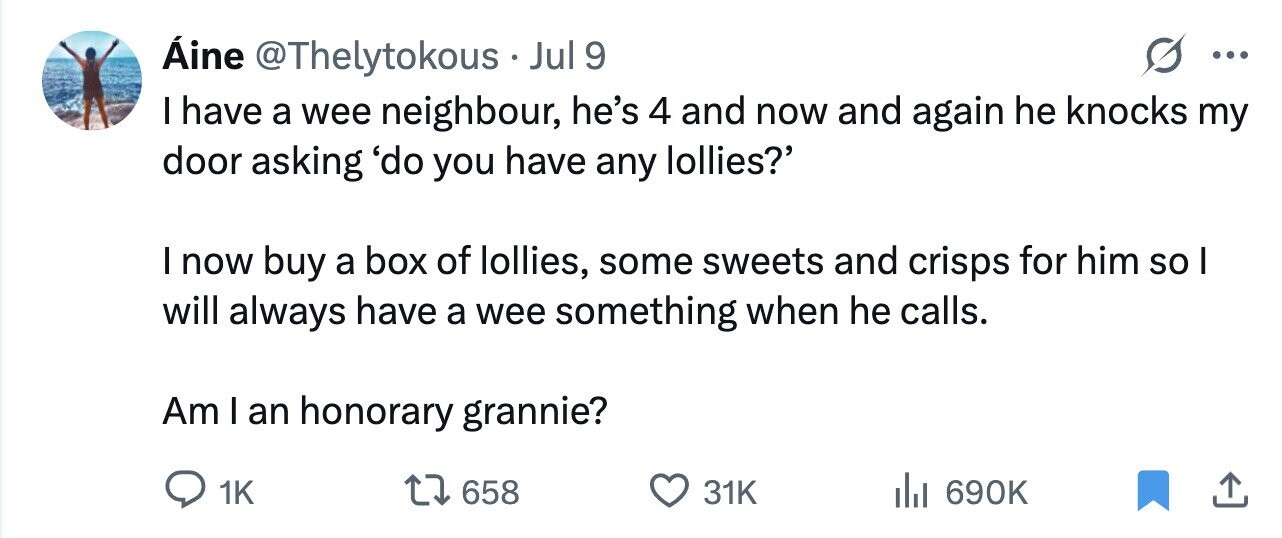 Áine @Thelytokous Jul 9 ... I have a wee neighbour, he's 4 and now and again he knocks my door asking 'do you have any lollies?' I now buy a box of lollies, some sweets and crisps for him so I will always have a wee something when he calls. Am I an honorary grannie? 1K 658 31K 690K