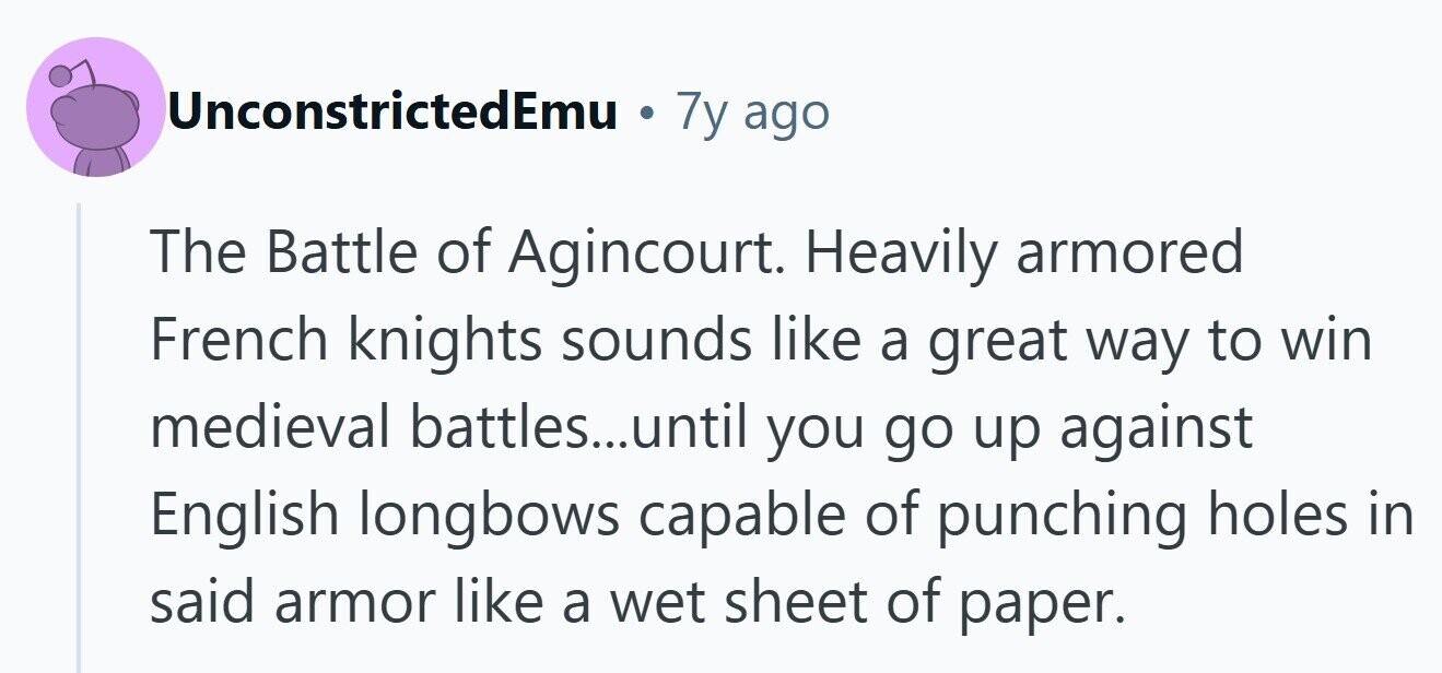 UnconstrictedEmu . 7y ago The Battle of Agincourt. Heavily armored French knights sounds like a great way to win medieval battles...until you go up against English longbows capable of punching holes in said armor like a wet sheet of paper.