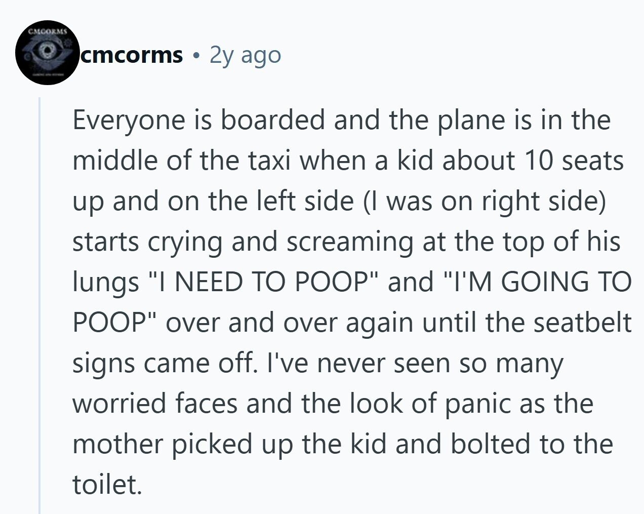 CMCORMS cmcorms 2y ago - - Everyone is boarded and the plane is in the middle of the taxi when a kid about 10 seats up and on the left side (I was on right side) starts crying and screaming at the top of his lungs I NEED TO POOP and I'M GOING TO POOP over and over again until the seatbelt signs came off. I've never seen so many worried faces and the look of panic as the mother picked up the kid and bolted to the toilet.