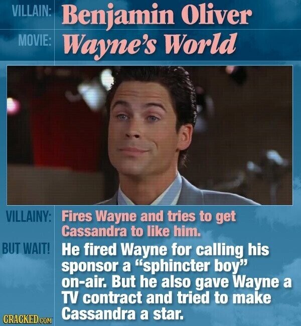 VILLAIN: Benjamin Oliver MOVIE: Wayne's World VILLAINY: Fires Wayne and tries to get Cassandra to like him. BUT WAIT! Не fired Wayne for calling his sponsor a sphincter boy on-air. But he also gave Wayne a TV contract and tried to make Cassandra a star. CRACKED.COM