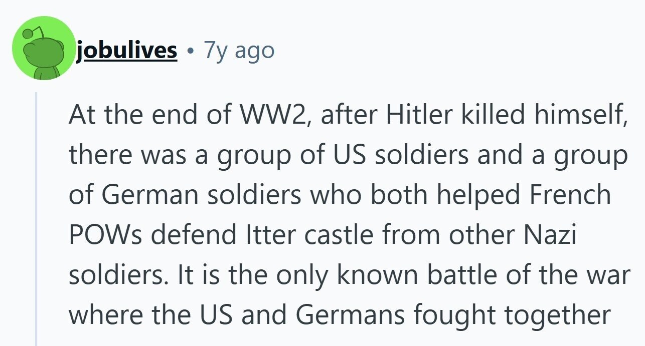 jobulives 7y ago At the end of WW2, after Hitler killed himself, there was a group of US soldiers and a group of German soldiers who both helped French POWs defend Itter castle from other Nazi soldiers. It is the only known battle of the war where the US and Germans fought together 