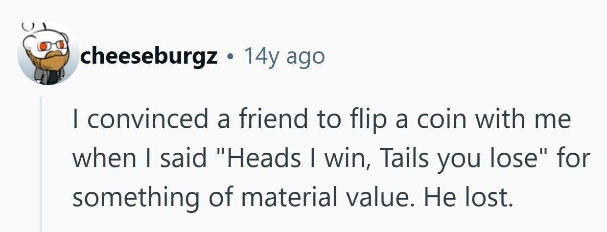 cheeseburgz . 14y ago I convinced a friend to flip a coin with me when I said Heads I win, Tails you lose for something of material value. Не lost. 