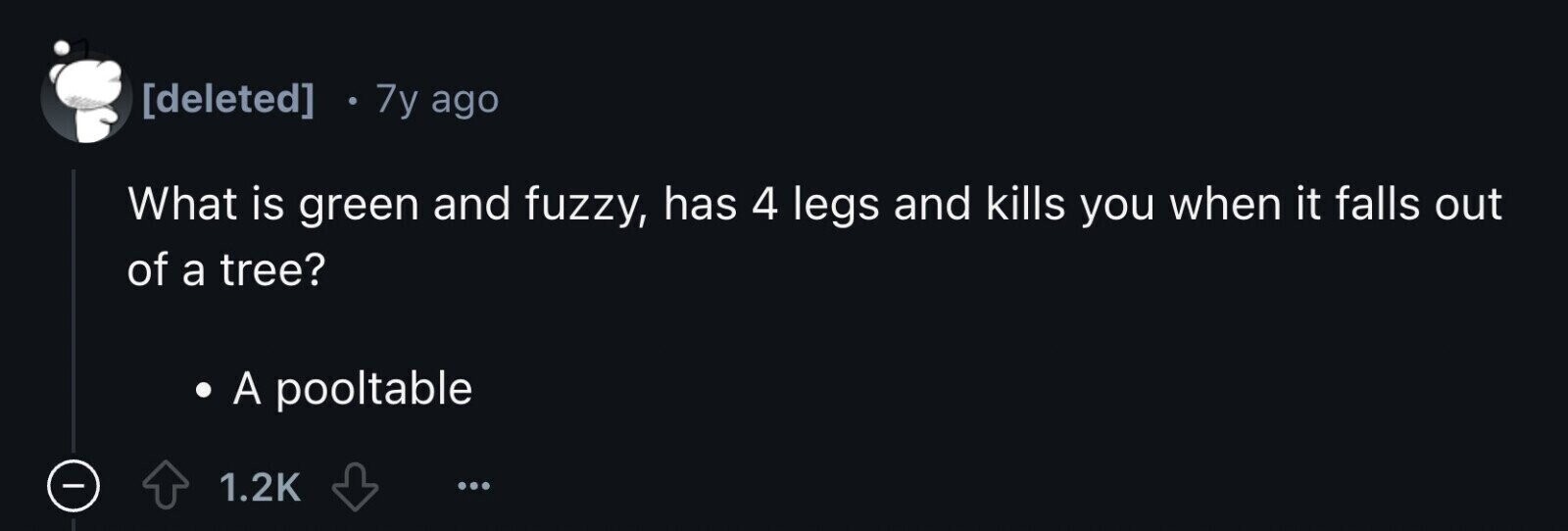  7y ago What is green and fuzzy, has 4 legs and kills you when it falls out of a tree? A pooltable - 1.2K