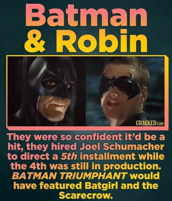 Batman & Robin CRACKED.COM They were so confident it'd be a hit, they hired Joel Schumacher to direct a 5th installment while the 4th was still in production. BATMAN TRIUMPHANT would have featured Batgirl and the Scarecrow.