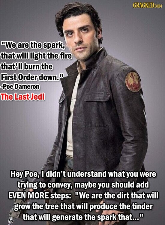 CRACKED.COM We are the spark, that will light the fire that'll burn the First Order down. -Poe Dameron The Last Jedi Hey Рое, I didn't understand what you were trying to convey, maybe you should add EVEN MORE steps: We are the dirt that will grow the tree that will produce the tinder that will generate the spark that...