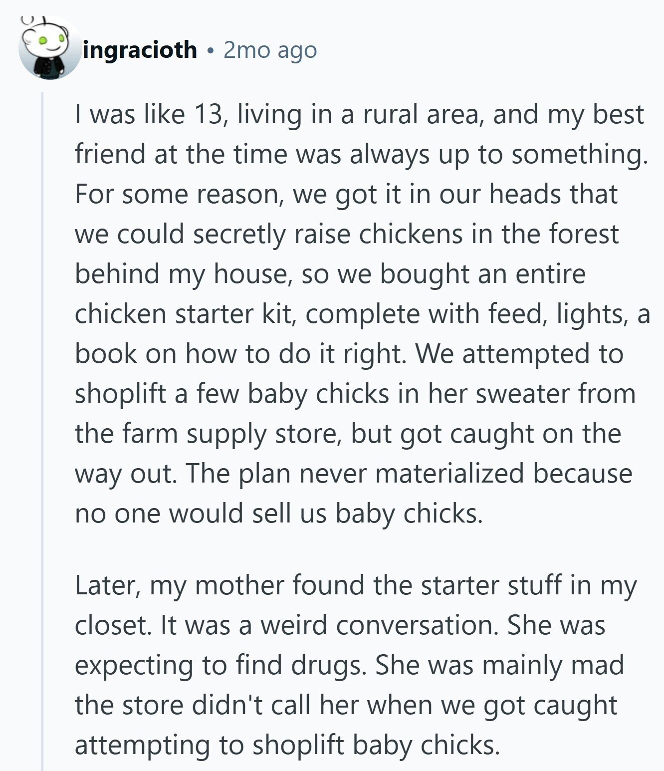 ingracioth 2mo ago I was like 13, living in a rural area, and my best friend at the time was always up to something. For some reason, we got it in our heads that we could secretly raise chickens in the forest behind my house, so we bought an entire chicken starter kit, complete with feed, lights, a book on how to do it right. We attempted to shoplift a few baby chicks in her sweater from the farm supply store, but got caught on the way out. The plan never materialized because no one would sell us baby chicks.