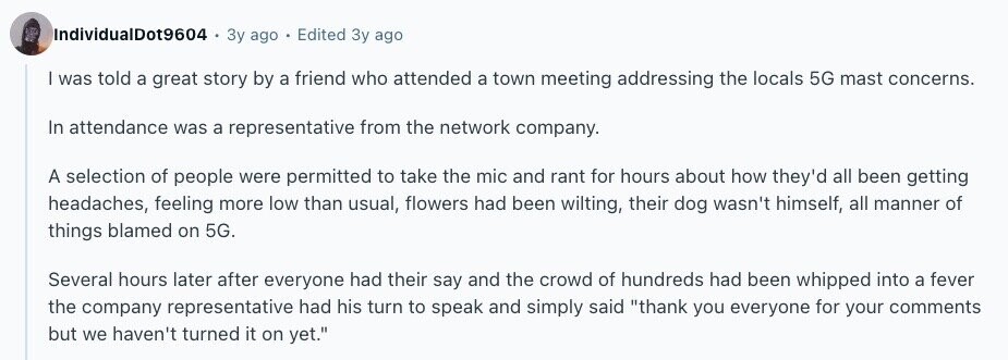 IndividualDot9604 Зу ago Edited Зу ago | was told a great story by a friend who attended a town meeting addressing the locals 5G mast concerns. In attendance was a representative from the network company. A selection of people were permitted to take the mic and rant for hours about how they'd all been getting headaches, feeling more low than usual, flowers had been wilting, their dog wasn't himself, all manner of things blamed on 5G. Several hours later after everyone had their say and the crowd of hundreds had been whipped into a fever the company representative had his