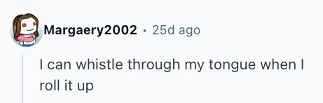 Margaery2002 . 25d ago I can whistle through my tongue when I roll it up