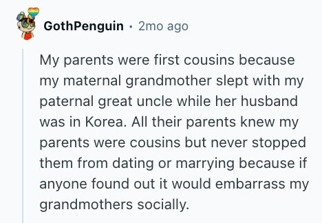 GothPenguin 2mo ago My parents were first cousins because my maternal grandmother slept with my paternal great uncle while her husband was in Korea. All their parents knew my parents were cousins but never stopped them from dating or marrying because if anyone found out it would embarrass my grandmothers socially.