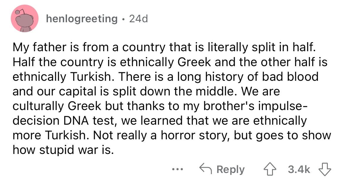 henlogreeting . 24d My father is from a country that is literally split in half. Half the country is ethnically Greek and the other half is ethnically Turkish. There is a long history of bad blood and our capital is split down the middle. We are culturally Greek but thanks to my brother's impulse- decision DNA test, we learned that we are ethnically more Turkish. Not really a horror story, but goes to show how stupid war is. ... Reply 3.4k