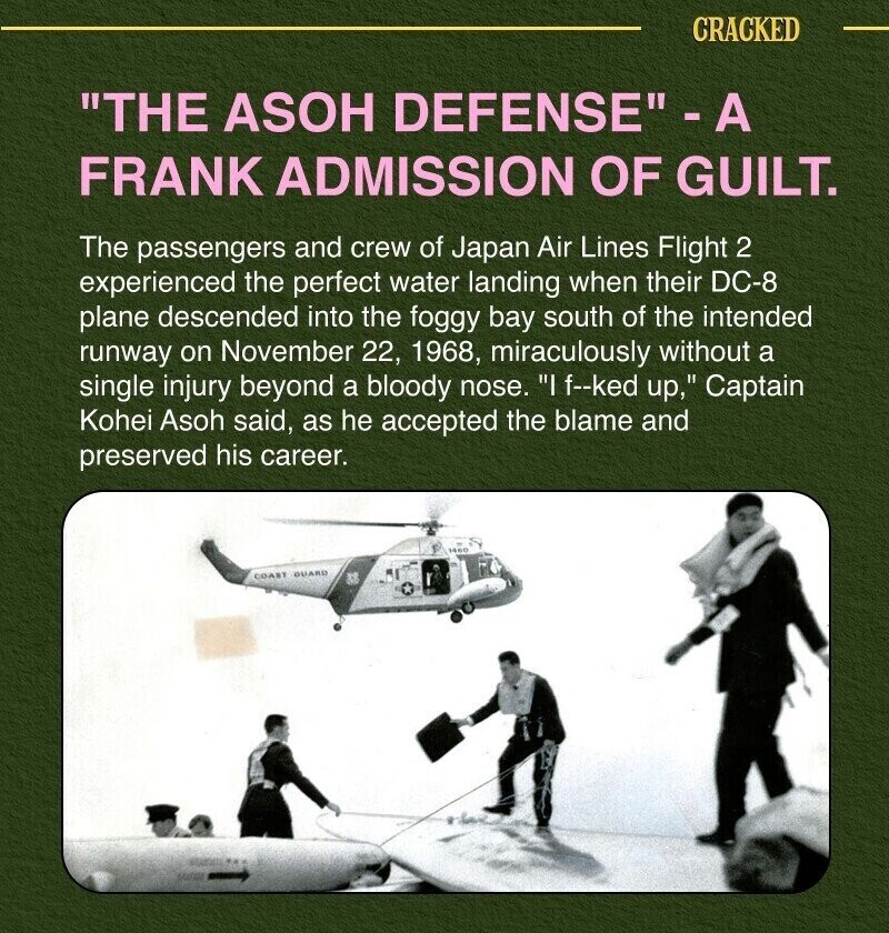 CRACKED THE ASOH DEFENSE -A FRANK ADMISSION OF GUILT. The passengers and crew of Japan Air Lines Flight 2 experienced the perfect water landing when their DC-8 plane descended into the foggy bay south of the intended runway on November 22, 1968, miraculously without a single injury beyond a bloody nose. I f--ked up, Captain Kohei Asoh said, as he accepted the blame and preserved his career. COAST GUARD