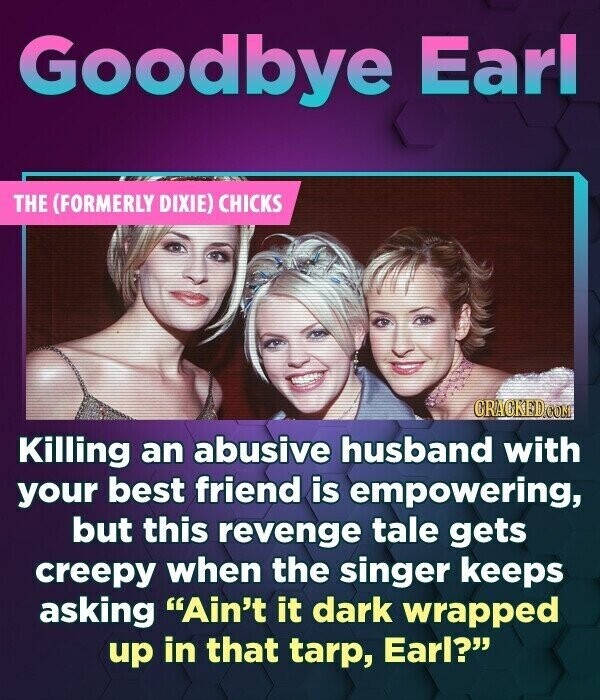 Goodbye Earl THE (FORMERLY DIXIE) CHICKS CRACKED.COM Killing an abusive husband with your best friend is empowering, but this revenge tale gets creepy when the singer keeps asking Ain't it dark wrapped up in that tarp, Earl?