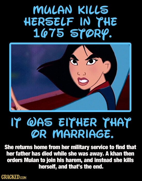 MULAN KILLS HERSELF IN THE 1675 STORY. IT WAS EITHER THAT OR MARRIAGE. She returns home from her military service to find that her father has died while she was away. A khan then orders Mulan to join his harem, and instead she kills herself, and that's the end. CRACKED.COM