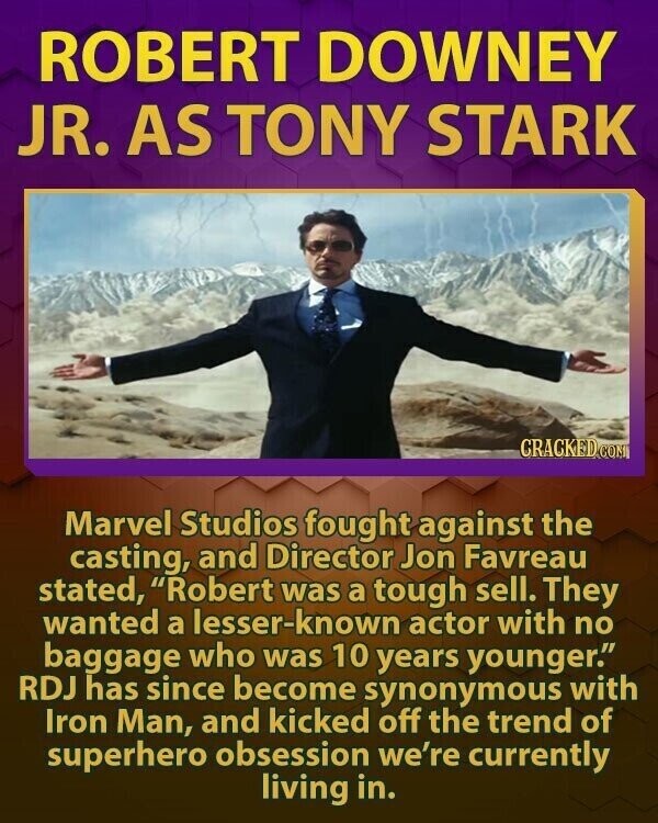 ROBERT DOWNEY JR. AS TONY STARK CRACKED COM Marvel Studios fought against the casting, and Director Jon Favreau stated, Robert was a tough sell. They wanted a lesser-known actor with no baggage who was 10 years younger. RDJ has since become synonymous with Iron Man, and kicked off the trend of superhero obsession we're currently living in.