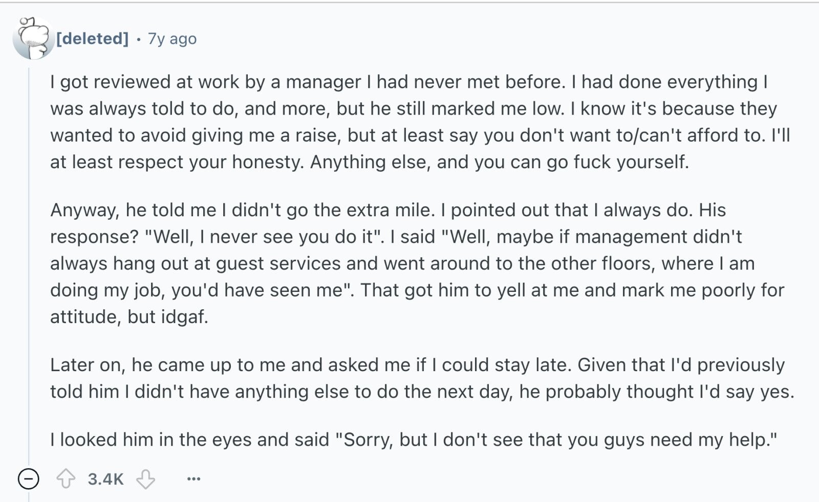 7y ago I got reviewed at work by a manager I had never met before. I had done everything I was always told to do, and more, but he still marked me low. I know it's because they wanted to avoid giving me a raise, but at least say you don't want to/can't afford to. I'll at least respect your honesty. Anything else, and you can go fuck yourself. Anyway, he told me I didn't go the extra mile. I pointed out that I always do. His response? Well, I never see you do it. I said Well, maybe