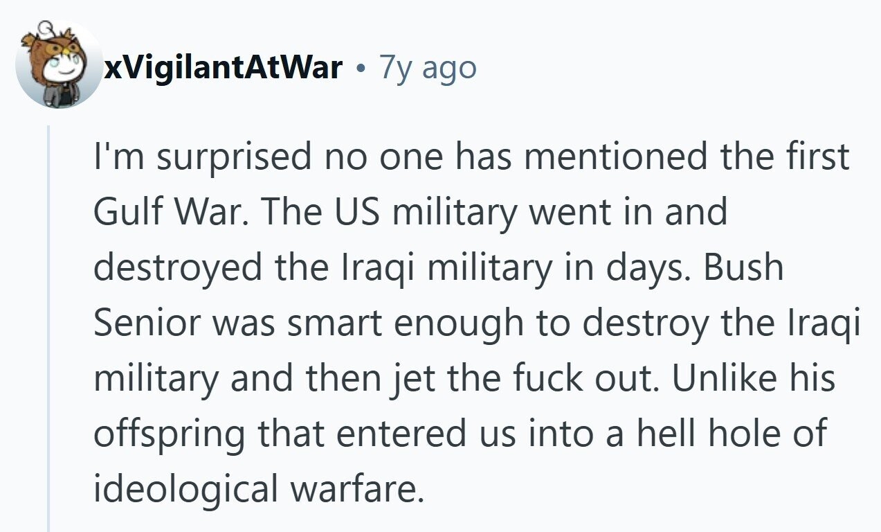 xVigilantAtWar 7y ago I'm surprised no one has mentioned the first Gulf War. The US military went in and destroyed the Iraqi military in days. Bush Senior was smart enough to destroy the Iraqi military and then jet the fuck out. Unlike his offspring that entered us into a hell hole of ideological warfare.