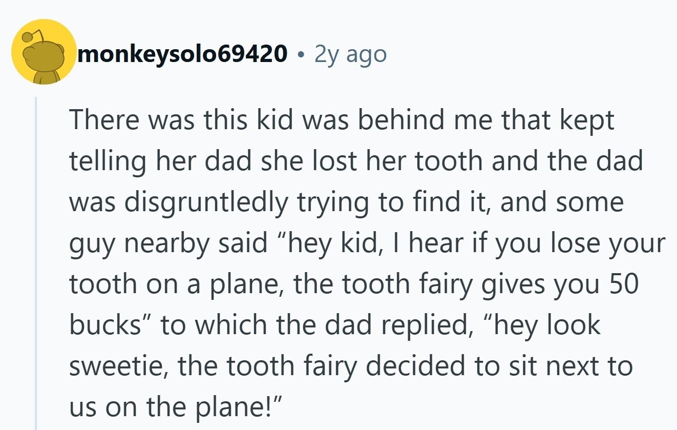 monkeysolo69420 2y ago There was this kid was behind me that kept telling her dad she lost her tooth and the dad was disgruntledly trying to find it, and some guy nearby said hey kid, | hear if you lose your tooth on a plane, the tooth fairy gives you 50 bucks to which the dad replied, hey look sweetie, the tooth fairy decided to sit next to us on the plane!