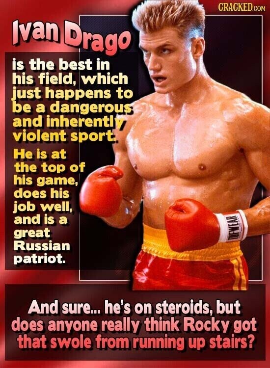 CRACKED.COM Ivan Drago is the best in his field, which just happens to be a dangerous and inherently violent sport. Не is at the top of his game, does his job well, and is a great Russian TUFWEAR patriot. And sure... he's on steroids, but does anyone really think Rocky got that swole from running up stairs?