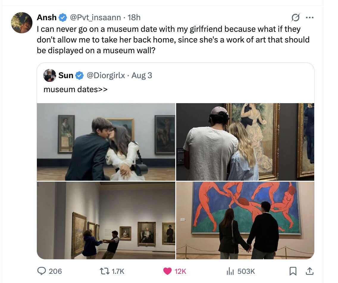 Ansh G ... @Pvt_insaann 18h I can never go on a museum date with my girlfriend because what if they don't allow me to take her back home, since she's a work of art that should be displayed on a museum wall? Sun @Diorgirlx Aug 3 museum dates>> 206 1.7K 12K 503K 