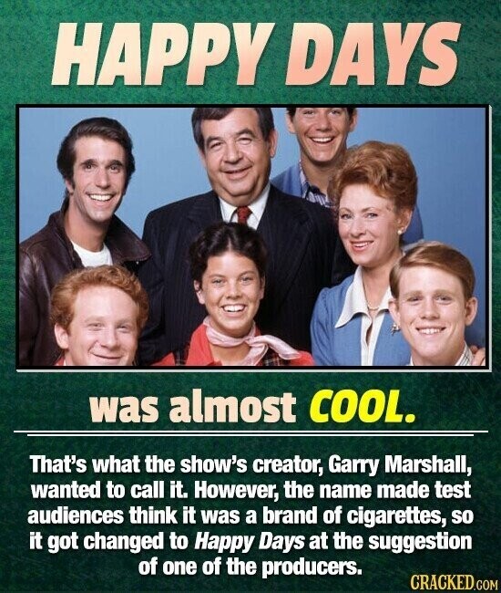 HAPPY DAYS was almost COOL. That's what the show's creator, Garry Marshall, wanted to call it. However, the name made test audiences think it was a brand of cigarettes, so it got changed to Happy Days at the suggestion of one of the producers. CRACKED.COM