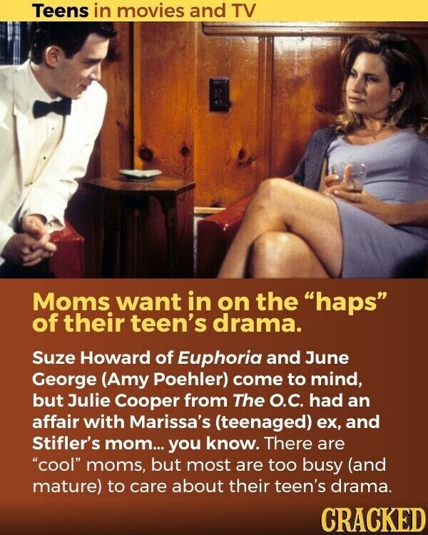 Teens in movies and TV Moms want in on the haps of their teen's drama. Suze Howard of Euphoria and June George (Amy Poehler) come to mind, but Julie Cooper from The О.С. had an affair with Marissa's (teenaged) ex, and Stifler's mom... you know. There are cool moms, but most are too busy (and mature) to care about their teen's drama. CRACKED