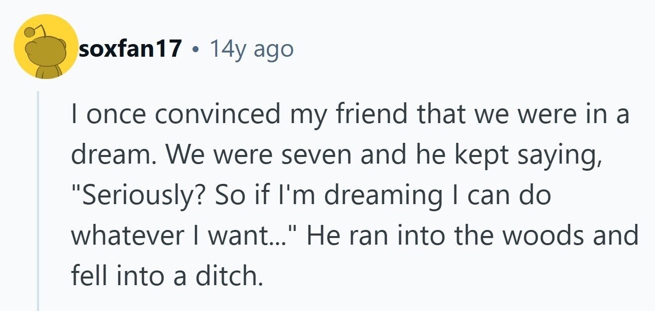 soxfan17 . 14y ago | once convinced my friend that we were in a dream. We were seven and he kept saying, Seriously? So if I'm dreaming I can do whatever I want... Не ran into the woods and fell into a ditch. 