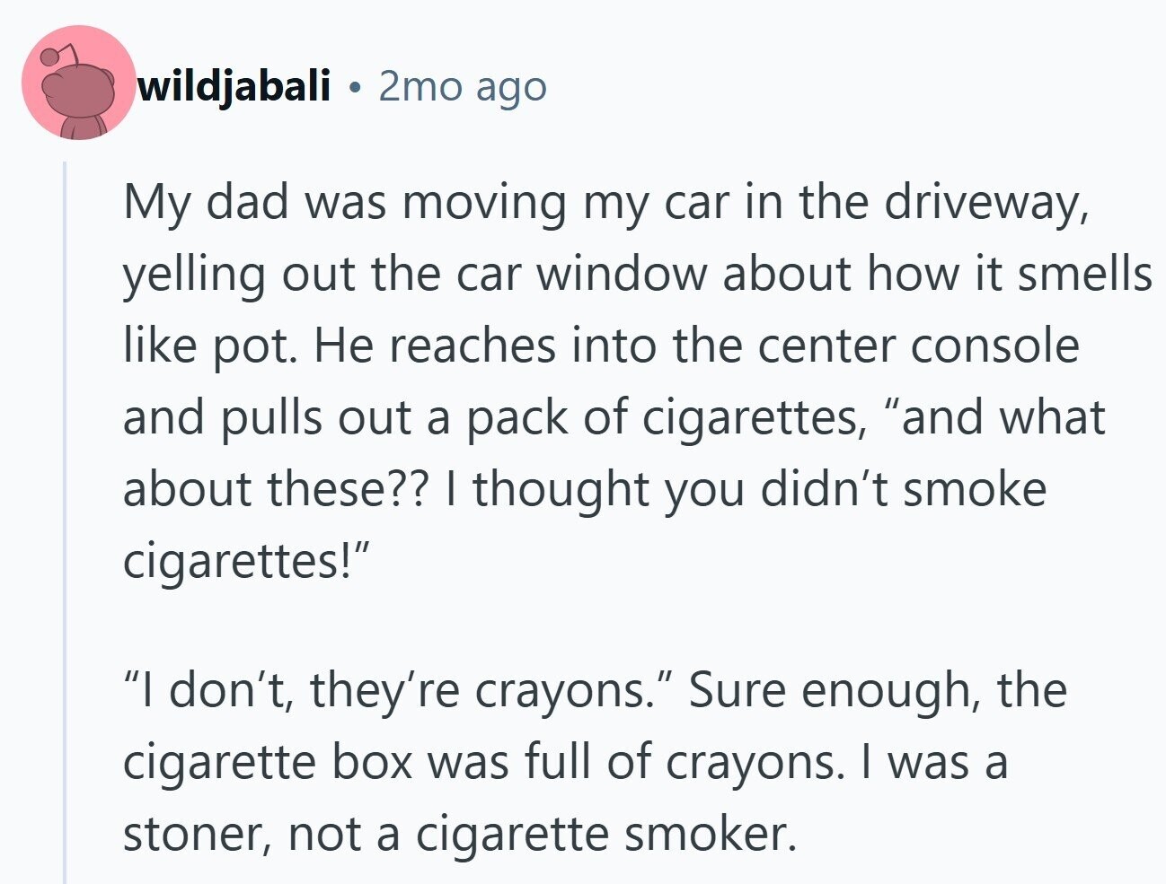 wildjabali 2mo ago My dad was moving my car in the driveway, yelling out the car window about how it smells like pot. Не reaches into the center console and pulls out a pack of cigarettes, and what about these?? I thought you didn't smoke cigarettes! I don't, they're crayons. Sure enough, the cigarette box was full of crayons. I was a stoner, not a cigarette smoker.