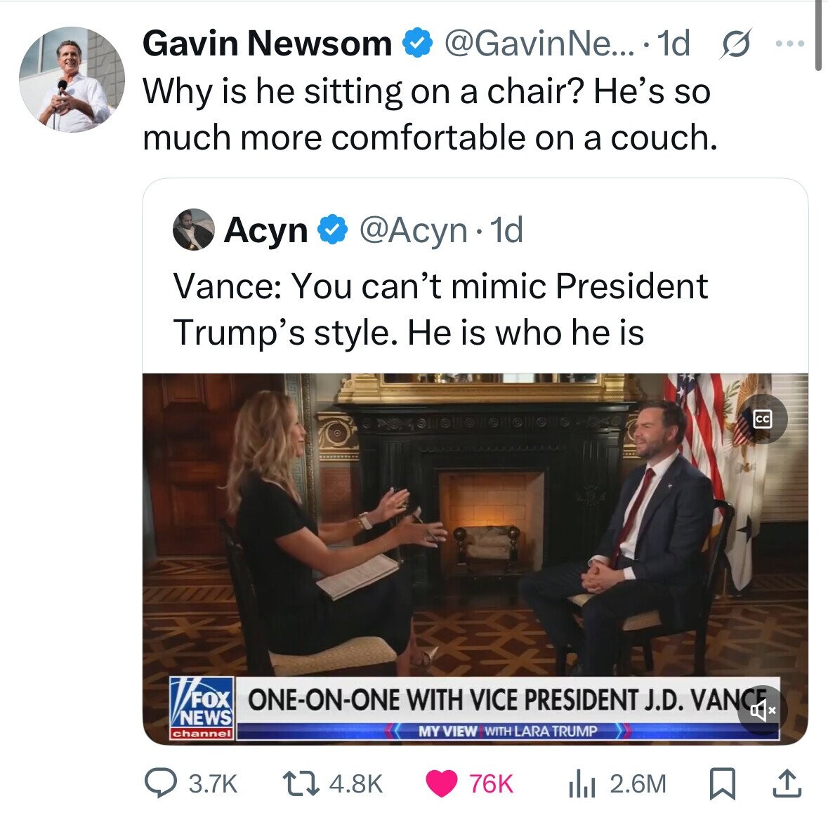 Gavin Newsom @GavinNe... 1d s ... Why is he sitting on a chair? He's so much more comfortable on a couch. @Acyn 1d Acyn Vance: You can't mimic President Trump's style. Не is who he is cc FOX ONE-ON-ONE WITH VICE PRESIDENT J.D. VANCE x NEWS MY VIEW WITH LARA TRUMP channel 3.7K 4.8K 76K 2.6M 