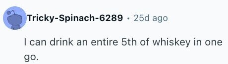 Tricky-Spinach-6289 . 25d ago I can drink an entire 5th of whiskey in one go.